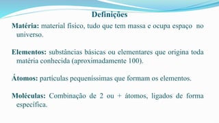Definições
Matéria: material físico, tudo que tem massa e ocupa espaço no
universo.
Elementos: substâncias básicas ou elementares que origina toda
matéria conhecida (aproximadamente 100).
Átomos: partículas pequeníssimas que formam os elementos.
Moléculas: Combinação de 2 ou + átomos, ligados de forma
específica.
 