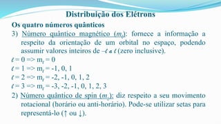 Distribuição dos Elétrons
Os quatro números quânticos
3) Número quântico magnético (ml): fornece a informação a
respeito da orientação de um orbital no espaço, podendo
assumir valores inteiros de –l a l (zero inclusive).
l = 0 => ml = 0
l = 1 => ml = -1, 0, 1
l = 2 => ml = -2, -1, 0, 1, 2
l = 3 => ml = -3, -2, -1, 0, 1, 2, 3
2) Número quântico de spin (ms): diz respeito a seu movimento
rotacional (horário ou anti-horário). Pode-se utilizar setas para
representá-lo (↑ ou ↓).
 