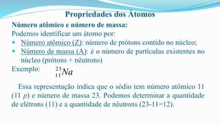 Propriedades dos Átomos
Número atômico e número de massa:
Podemos identificar um átomo por:
 Número atômico (Z): número de prótons contido no núcleo;
 Número de massa (A): é o número de partículas existentes no
núcleo (prótons + nêutrons)
Exemplo:
Essa representação indica que o sódio tem número atômico 11
(11 p) e número de massa 23. Podemos determinar a quantidade
de elétrons (11) e a quantidade de nêutrons (23-11=12).
Na
23
11
 