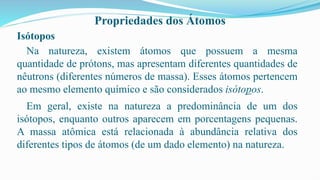 Propriedades dos Átomos
Isótopos
Na natureza, existem átomos que possuem a mesma
quantidade de prótons, mas apresentam diferentes quantidades de
nêutrons (diferentes números de massa). Esses átomos pertencem
ao mesmo elemento químico e são considerados isótopos.
Em geral, existe na natureza a predominância de um dos
isótopos, enquanto outros aparecem em porcentagens pequenas.
A massa atômica está relacionada à abundância relativa dos
diferentes tipos de átomos (de um dado elemento) na natureza.
 
