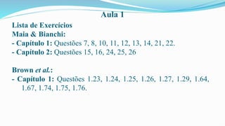 Aula 1
Lista de Exercícios
Maia & Bianchi:
- Capítulo 1: Questões 7, 8, 10, 11, 12, 13, 14, 21, 22.
- Capítulo 2: Questões 15, 16, 24, 25, 26
Brown et al.:
- Capítulo 1: Questões 1.23, 1.24, 1.25, 1.26, 1.27, 1.29, 1.64,
1.67, 1.74, 1.75, 1.76.
 