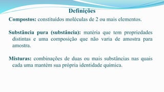 Definições
Compostos: constituídos moléculas de 2 ou mais elementos.
Substância pura (substância): matéria que tem propriedades
distintas e uma composição que não varia de amostra para
amostra.
Misturas: combinações de duas ou mais substâncias nas quais
cada uma mantém sua própria identidade química.
 