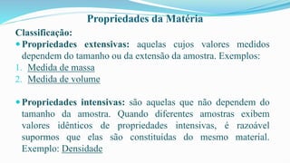 Propriedades da Matéria
Classificação:
 Propriedades extensivas: aquelas cujos valores medidos
dependem do tamanho ou da extensão da amostra. Exemplos:
1. Medida de massa
2. Medida de volume
Propriedades intensivas: são aquelas que não dependem do
tamanho da amostra. Quando diferentes amostras exibem
valores idênticos de propriedades intensivas, é razoável
supormos que elas são constituídas do mesmo material.
Exemplo: Densidade
 
