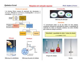 Química Geral                                 Reações em solução aquosa                                   Prof.: Sandro J. Greco

                    Técnicas de separação
                                separaç                                                          Cromatografia
• As técnicas físicas comuns de separação são: decantação (≠
densidade), filtração (≠ solubilidade), cromatografia (≠ adsorção) e
                       ≠
a destilação (≠ ponto de ebulição).



                                                                                            Diferença de adsorção

                                                                                                  Molaridade
                                                                       • A concentração molar (c) de um soluto em uma solução,
                                                                       usualmente chamada de molaridade de soluto, é a quantidade de
                                                                       moléculas do soluto ou fórmulas unitárias (em mols) dividida
                                                                       pelo volume da solução (em litros)


                                                                           Molaridade = quantidade de soluto / volume da solução
                                                                                            c = n (mols) / V (L)

       Filtração                         Destilação




                                                                            Preparo de solução
Diferença de solubilidade        Diferença de ponto de ebulição                                                     Bureta
 