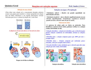 Química Geral                                 Reações em solução aquosa                                     Prof.: Sandro J. Greco

                    Diluição de uma solução
                    Diluiç          soluç                                         Soluções em água e Precipitação
                                                                                  Soluç              Precipitaç
• Para diluir uma solução até a concentração desejada, primeiro    • Substância solúvel – dissolve em grande quantidade em
usamos uma pipeta para transferir o volume apropriado da solução   determinado solvente;
para um balão volumétrico e em seguida adicionamos solvente
suficiente para levar o volume da solução até o valor final.       • Substância insolúvel – não se dissolve significativamente em um
                                                                   solvente especificamente. Normalmente considera-se insolúvel
                                                                   quando ela não se dissolve mais do que 0,1 mol/L.
                                                                                          Natureza do soluto
                                                                   • A natureza do soluto pode ser iônica ou molecular. Para
                                                                   identificar a natureza desse soluto, podemos verificar se a solução
                                                                   conduz eletricidade ou não.
      A adição de solvente não altera o no de mols do soluto       • Solução eletrolítica – soluções de eletrólitos, que se dissolvem para
                                                                   formar soluções condutoras de eletricidade, incluem as soluções
                                                                   iônicas;
                         n = c1V1 = c2V2
                                                                   • Eletrólito forte – solução composta quase que 100% por íons –
                                                                   exemplo NaCl;
                                                                   • Eletrólito fraco – Solução composta por moléculas pouco
                                                                   ionizadas, como por exemplo ácido acético;
                                                                   • Um não-eletrólito é uma substância que se dissolve para dar uma
                                                                   solução que não conduz eletricidade.




                  Etapas envolvidas na diluição

                                                                              Solução eletrolítica                Solução não eletrolítica
 