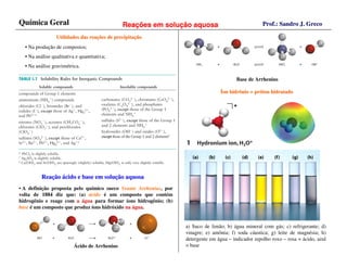 Química Geral                                  Reações em solução aquosa                             Prof.: Sandro J. Greco

                 Utilidades das reações de precipitação
                                reaç       precipitaç
  • Na produção de compostos;
  • Na análise qualitativa e quantitativa;
  • Na análise gravimétrica.

                                                                                         Base de Arrhenius

                                                                                 Íon hidrônio = próton hidratado
                                                                                                pró




          Reação ácido e base em solução aquosa
          Reaç                   soluç
• A definição proposta pelo químico sueco Svante Arrhenius, por
volta de 1884 diz que: (a) ácido é um composto que contém
hidrogênio e reage com a água para formar íons hidrogênio; (b)
base é um composto que produz íons hidróxido na água.


                                                                  a) Suco de limão; b) água mineral com gás; c) refrigerante; d)
                                                                  vinagre; e) amônia; f) soda cáustica; g) leite de magnésia; h)
                                                                  detergente em água – indicador repolho roxo – rosa = ácido, azul
                          Ácido de Arrhenius                      = base
 