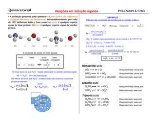 Química Geral                               Reações em solução aquosa                                 Prof.: Sandro J. Greco

• A definição proposta pelos químicos Thomas Lowry (na Inglaterra)
e Johannes Bronsted (na Dinamarca), independentemente, por volta
de 1923 definiram ácido e base como: (a) ácido é qualquer espécie
capaz de doar próton; (b) base é qualquer espécie capaz de receber
próton.




                                                                     Monoprotic acids
                                                                       HCl      H+ + Cl-              Strong electrolyte, strong acid

                                                                       HNO3       H+ + NO3-           Strong electrolyte, strong acid

                                                                       CH3COOH         H+ + CH3COO-   Weak electrolyte, weak acid


                                                                     Diprotic acids
                                                                       H2SO4      H+ + HSO4-          Strong electrolyte, strong acid

                                                                       HSO4-      H+ + SO42-          Weak electrolyte, weak acid

                                                                     Triprotic acids
                                                                       H3PO4      H+ + H2PO4-         Weak electrolyte, weak acid
                                                                       H2PO4-     H+ + HPO42-         Weak electrolyte, weak acid
                                                                       HPO42-     H+ + PO43-          Weak electrolyte, weak acid
 