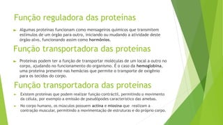 Função reguladora das proteínas
► Algumas proteínas funcionam como mensageiros químicos que transmitem
estímulos de um órgão para outro, iniciando ou mudando a atividade deste
órgão-alvo, funcionando assim como hormônios.
Função transportadora das proteínas
► Proteínas podem ter a função de transportar moléculas de um local a outro no
corpo, ajudando no funcionamento do organismo. É o caso da hemoglobina,
uma proteína presente nas hemácias que permite o transporte de oxigênio
para os tecidos do corpo.
Função transportadora das proteínas
► Existem proteínas que podem realizar função contráctil, permitindo o movimento
da célula, por exemplo a emissão de pseudópodes característico das amebas.
► No corpo humano, os músculos possuem actina e miosina que realizam a
contração muscular, permitindo a movimentação de estruturas e do próprio corpo.
 