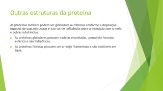 Outras estruturas da proteína
As proteínas também podem ser globulares ou fibrosas conforme a disposição
espacial de suas estruturas e isto vai ter influência sobre a interação com o meio
e outras substâncias.
► As proteínas globulares possuem cadeias enoveladas, possuindo formato
esférico e são hidrofílicas.
► As proteínas fibrosas possuem um arranjo filamentoso e são insolúveis em
água.
 