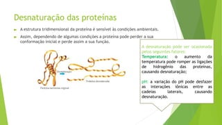 Desnaturação das proteínas
► A estrutura tridimensional da proteína é sensível às condições ambientais.
► Assim, dependendo de algumas condições a proteína pode perder a sua
conformação inicial e perde assim a sua função.
A desnaturação pode ser ocasionada
pelos seguintes fatores:
Temperatura: o aumento da
temperatura pode romper as ligações
de hidrogênio das proteínas,
causando desnaturação;
pH: a variação do pH pode desfazer
as interações iônicas entre as
cadeias laterais, causando
desnaturação.
 