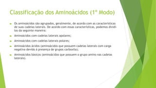 ► Os aminoácidos são agrupados, geralmente, de acordo com as características
de suas cadeias laterais. De acordo com essas características, podemos dividi-
los da seguinte maneira:
► Aminoácidos com cadeias laterais apolares;
► Aminoácidos com cadeias laterais polares;
► Aminoácidos ácidos (aminoácidos que possuem cadeias laterais com carga
negativa devido à presença de grupos carboxila);
► Aminoácidos básicos (aminoácidos que possuem o grupo amino nas cadeias
laterais).
Classificação dos Aminoácidos (1º Modo)
 