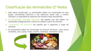 ► Além dessa classificação, os aminoácidos podem ser classificados em dois
grupos: aminoácidos essenciais e não essenciais. Nesse caso, o critério
utilizado é a capacidade do organismo de sintetizar esses aminoácidos.
► Os aminoácidos chamados essenciais são aqueles que não podem ser
sintetizados endogenamente e devem ser obtidos a partir do alimento.
► Aminoácidos não essenciais são aqueles que o organismo é capaz de
sintetizar.
► Os aminoácidos podem ser encontrados em diversos alimentos, como carnes
vermelhas, ovos, queijo, feijão, lentilha, amêndoas, amendoim e arroz
Classificação dos Aminoácidos (2º Modo)
 