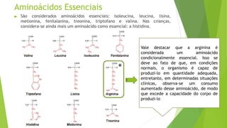Aminoácidos Essenciais
► São considerados aminoácidos essenciais: isoleucina, leucina, lisina,
metionina, fenilalanina, treonina, triptofano e valina. Nas crianças,
considera-se ainda mais um aminoácido como essencial: a histidina.
Vale destacar que a arginina é
considerada um aminoácido
condicionalmente essencial. Isso se
deve ao fato de que, em condições
normais, o organismo é capaz de
produzi-lo em quantidade adequada,
entretanto, em determinadas situações
clínicas, observa-se um consumo
aumentado desse aminoácido, de modo
que excede a capacidade do corpo de
produzi-lo
 