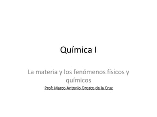 Química I

La materia y los fenómenos físicos y
              químicos
     Prof: Marco Antonio Orozco de la Cruz
 