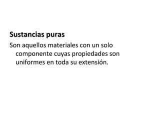 Sustancias puras
Son aquellos materiales con un solo
  componente cuyas propiedades son
  uniformes en toda su extensión.
 