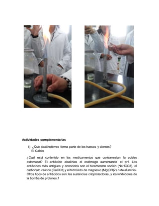 Actividades complementarias
1) ¿Qué alcalinotérreo forma parte de los huesos y dientes?
El Calcio
¿Cual está contenido en los medicamentos que contrarrestan la acides
estomacal? El antiácido alcaliniza el estómago aumentando el pH. Los
antiácidos más antiguos y conocidos son el bicarbonato sódico (NaHCO3), el
carbonato cálcico (CaCO3) y el hidróxido de magnesio (Mg(OH)2) o de aluminio.
Otros tipos de antiácidos son: las sustancias citoprotectoras, y los inhibidores de
la bomba de protones.1
 