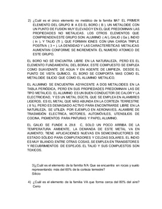 2) ¿Cuál es el único elemento no metálico de la familia IIIA? EL PRIMER
ELEMENTO DEL GRUPO III A ES EL BORO ( B ), UN METALOIDE CON
UN PUNTO DE FUSION MUY ELEVADOY EN EL QUE PREDOMINAN LAS
PROPIEDADES NO METALICAS. LOS OTROS ELEMENTOS QUE
COMPRENDEN ESTE GRUPO SON: ALUMINIO ( Al ), GALIO ( Ga ), INDIO
( In ), Y TALIO (Tl ), QUE FORMAN IONES CON UNA CARGA TRIPLE
POSITIVA ( 3 + ). LA DENSIDAD Y LAS CARACTERÍSTICAS METALICAS
AUMENTAN CONFORME SE INCREMENTA ÉL NUMERO ATOMICO DE
ESTE GRUPO.
EL BORO NO SÉ ENCUNTRA LIBRE EN LA NATURALEZA, PERO ES EL
ELEMENTO FUNDAMENTAL DEL BORAX. ESTE COMPUESTO SE EMPLEA
COMO SUAVIZANTE DE AGUA Y EN AGENTE DE LIMPIEZA. DESDE EL
PUNTO DE VISTA QUÍMICO, EL BORO SE COMPORTA MAS COMO EL
METALOIDE SILICIO QUE COMO EL ALUMINIO METALICO.
EL ALUMINIO SE ENCUENTRA ADYACENTE A DOS METALOIDES EN LA
TABLA PERIÓDICA, PERO EN SUS PROPIEDADES PREDOMINAN LAS DE
TIPO METALICO. EL ALUMINIO ES UN BUEN CONDUCTOR DE CALOR Y LA
ELECTRICIDAD, Y ES UN METAL DÚCTIL QUE SE EMPLEA EN ALAMBRES
LIGEROS. ES EL METAL QUE MÁS ABUNDA EN LA CORTEZA TERRESTRE
( 8 %), PERO ES DEMASIADO ACTIVO PARA ENCONTRARSE LIBRE EN LA
NATURLEZA. SE UTILIZA POR EJEMPLO EN AERONAVES, ALAMBRE DE
TRASMISIÓN ELECTRICA, MOTORES, AUTOMÓVILES, UTENSILIOS DE
COCINA, PIGMENTOS PARA PINTURAS Y PAPEL ALUMINIO.
EL GALIO SE FUNDE A 29.8 C, SOLO UN POCO ARRIBA DE LA
TEMPERATURA AMBIENTE, LA DEMANDA DE ESTE METAL VA EN
AUMENTO; TIENE APLICACIONES NUEVAS EN SEMICONDUCTORES DE
ESTADO SÓLIDO PARA COMPUTADORES Y CELDAS SOLARES. EL INDIO
ES MUY BLANDO; ENTRE OTRAS COSAS, SE EMPLEA EN TRANSISTORES
Y RECUBRIMIENTOS DE ESPEJOS. EL TALIO Y SUS COMPUESTOS SON
TOXICOS.
3)¿Cuál es el elemento de la familia IVA Que se encuentra en rocas y suelo
representando más del 60% de la corteza terrestre?
Silicio
4) ¿Cuál es el elemento de la familia VA que forma cerca del 80% del aire?
Cerio
 