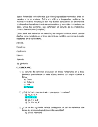 5) Los metaloides son elementos que tienen propiedades intermedias entre los
metales y los no metales. Todos son sólidos a temperatura ambiente. La
mayoría tiene brillo metálico; no son muy buenos conductores de electricidad,
por lo cual reciben el nombre de semiconductores y son malos conductores de
calor. Enlista los elementos que pertenecen al conjunto de los metaloides.
Listado de metaloides (completo):
1)boro (tiene tres elementos de valencia y se comporta como no metal, pero se
clasifica como metaloide, es el único elemento no metálico con menos de cuatro
electrones en la capa externa)
2)silicio,
3)arsénico
4)antimonio
5)telurio
6)astato
5) germanio
CUESTIONARIO
1) Al conjunto de elementos dispuestos en líneas horizontales en la tabla
periódica que inicia con un metal activo y termina con un gas noble se le
llama:
a) Grupo
b) Columna
c) Fila
d) Periodo
2) ¿Cuál de los incisos es el único que agrupa no metales?
a) Fe, S, K, N
b) O, S, H, C
c) Ca, Fe, C, S
d) Ca, Fe, Na, K
3) ¿Cuál de los siguientes incisos corresponde al par de elementos que
tienen las propiedades químicas más parecidas?
a) Silicio y carbono
 