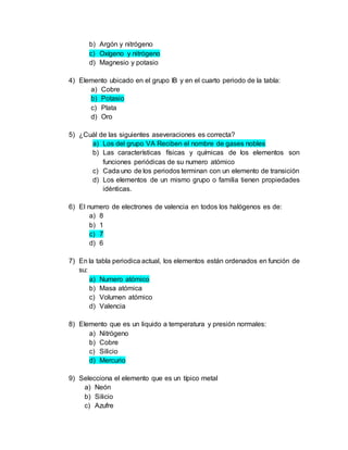 b) Argón y nitrógeno
c) Oxígeno y nitrógeno
d) Magnesio y potasio
4) Elemento ubicado en el grupo IB y en el cuarto periodo de la tabla:
a) Cobre
b) Potasio
c) Plata
d) Oro
5) ¿Cuál de las siguientes aseveraciones es correcta?
a) Los del grupo VA Reciben el nombre de gases nobles
b) Las características físicas y químicas de los elementos son
funciones periódicas de su numero atómico
c) Cada uno de los periodos terminan con un elemento de transición
d) Los elementos de un mismo grupo o familia tienen propiedades
idénticas.
6) El numero de electrones de valencia en todos los halógenos es de:
a) 8
b) 1
c) 7
d) 6
7) En la tabla periodica actual, los elementos están ordenados en función de
su:
a) Numero atómico
b) Masa atómica
c) Volumen atómico
d) Valencia
8) Elemento que es un liquido a temperatura y presión normales:
a) Nitrógeno
b) Cobre
c) Silicio
d) Mercurio
9) Selecciona el elemento que es un típico metal
a) Neón
b) Silicio
c) Azufre
 