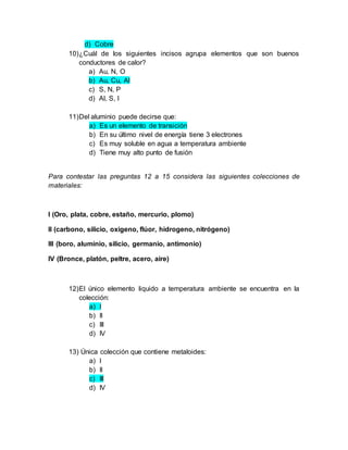 d) Cobre
10)¿Cuál de los siguientes incisos agrupa elementos que son buenos
conductores de calor?
a) Au, N, O
b) Au, Cu, Al
c) S, N, P
d) Al, S, I
11)Del aluminio puede decirse que:
a) Es un elemento de transición
b) En su último nivel de energía tiene 3 electrones
c) Es muy soluble en agua a temperatura ambiente
d) Tiene muy alto punto de fusión
Para contestar las preguntas 12 a 15 considera las siguientes colecciones de
materiales:
I (Oro, plata, cobre, estaño, mercurio, plomo)
II (carbono, silicio, oxigeno, flúor, hidrogeno, nitrógeno)
III (boro, aluminio, silicio, germanio, antimonio)
IV (Bronce, platón, peltre, acero, aire)
12)El único elemento liquido a temperatura ambiente se encuentra en la
colección:
a) I
b) II
c) III
d) IV
13) Única colección que contiene metaloides:
a) I
b) II
c) III
d) IV
 