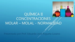 QUÍMICA II
CONCENTRACIONES
MOLAR – MOLAL - NORMALIDAD
Presentado por Prof. Eduardo José Argueta Lozano
 
