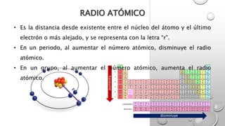 RADIO ATÓMICO
disminuye
aumenta
• Es la distancia desde existente entre el núcleo del átomo y el último
electrón o más alejado, y se representa con la letra “r”.
• En un periodo, al aumentar el número atómico, disminuye el radio
atómico.
• En un grupo, al aumentar el número atómico, aumenta el radio
atómico.
 