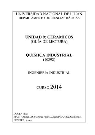 UNIVERSIDAD NACIONAL DE LUJÁN
DEPARTAMENTO DE CIENCIAS BÁSICAS
UNIDAD 9: CERAMICOS
(GUÍA DE LECTURA)
QUIMICA INDUSTRIAL
(10892)
INGENIERIA INDUSTRIAL
CURSO 2014
DOCENTES:
MASTRANGELO, Martina; REUIL, Juan; PISARRA, Guillermo,
BENITEZ, Jésica
 