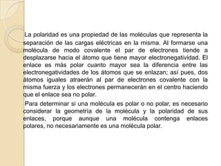 La polaridad es una propiedad de las moléculas que representa la separación de las cargas eléctricas en la misma. Al formarse una molécula de modo covalente el par de electrones tiende a desplazarse hacia el átomo que tiene mayor electronegatividad. El enlace es más polar cuanto mayor sea la diferencia entre las electronegatividades de los átomos que se enlazan; así pues, dos átomos iguales atraerán al par de electrones covalente con la misma fuerza y los electrones permanecerán en el centro haciendo que el enlace sea no polar.     Para determinar si una molécula es polar o no polar, es necesario considerar la geometría de la molécula y la polaridad de sus enlaces, porque aunque una molécula contenga enlaces polares, no necesariamente es una molécula polar.