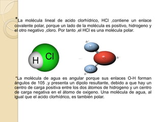  *La molécula lineal de acido clorhídrico, HCl ,contiene un enlace covalente polar, porque un lado de la molécula es positivo, hidrogeno y el otro negativo ,cloro. Por tanto ,el HCl es una molécula polar.     *La molécula de agua es angular porque sus enlaces O-H forman ángulos de 105°,y presenta un dipolo resultante, debido a que hay un centro de carga positiva entre los dos átomos de hidrogeno y un centro de carga negativa en el átomo de oxigeno. Una molécula de agua, al igual que el acido clorhídrico, es también polar.