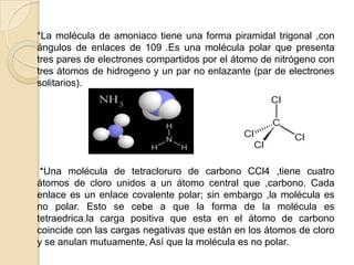     *La molécula de amoniaco tiene una forma piramidal trigonal ,con ángulos de enlaces de 109°.Es una molécula polar que presenta tres pares de electrones compartidos por el átomo de nitrógeno con tres átomos de hidrogeno y un par no enlazante (par de electrones solitarios).     *Una molécula de tetracloruro de carbono CCl4 ,tiene cuatro átomos de cloro unidos a un átomo central que ,carbono. Cada enlace es un enlace covalente polar; sin embargo ,la molécula es no polar. Esto se cebe a que la forma de la molécula es tetraedrica.la carga positiva que esta en el átomo de carbono coincide con las cargas negativas que están en los átomos de cloro y se anulan mutuamente, Así que la molécula es no polar.