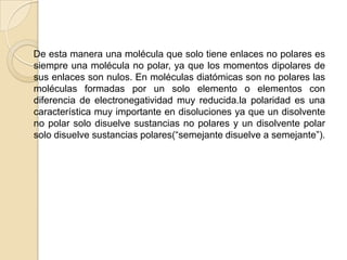     De esta manera una molécula que solo tiene enlaces no polares es siempre una molécula no polar, ya que los momentos dipolares de sus enlaces son nulos. En moléculas diatómicas son no polares las moléculas formadas por un solo elemento o elementos con diferencia de electronegatividad muy reducida.la polaridad es una característica muy importante en disoluciones ya que un disolvente no polar solo disuelve sustancias no polares y un disolvente polar solo disuelve sustancias polares(“semejante disuelve a semejante”).