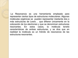      La Resonancia es una herramienta empleada para representar ciertos tipos de estructuras moleculares. Algunas moléculas orgánicas se  pueden representar mediante dos o más estructuras de Lewis ,  que difieren únicamente en la colocación de los electrones y que se denominan estructuras resonantes. En estos casos, la molécula tendrá características de ambas estructuras, y se dice que en realidad la molécula es un híbrido de resonancia de las estructuras resonantes.