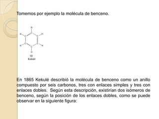     Tomemos por ejemplo la molécula de benceno.    En 1865 Kekulé describió la molécula de benceno como un anillo compuesto por seis carbonos, tres con enlaces simples y tres con enlaces dobles.  Según esta descripción, existirían dos isómeros de benceno, según la posición de los enlaces dobles, como se puede observar en la siguiente figura: