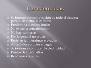  Se forman por composición de todo el sistema
periódico menos el carbono
 Predomina el enlace iónico
 No existe la concatenación
 No hay isomerías
 Por lo general no arden
 Resisten temperaturas elevadas
 Son sólidos solubles en agua
 Se ionizan y conducen la electricidad
 Puntos de fusión altos
 Reacciones rápidas
 