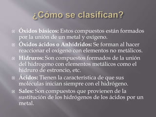  Óxidos básicos: Estos compuestos están formados
por la unión de un metal y oxígeno.
 Óxidos ácidos o Anhídridos: Se forman al hacer
reaccionar el oxígeno con elementos no metálicos.
 Hidruros: Son compuestos formados de la unión
del hidrogeno con elementos metálicos como el
hidruro de estroncio, etc.
 Ácidos: Tienen la característica de que sus
moléculas inician siempre con el hidrógeno.
 Sales: Son compuestos que provienen de la
sustitución de los hidrógenos de los ácidos por un
metal.
 