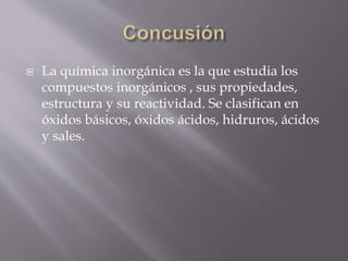  La química inorgánica es la que estudia los
compuestos inorgánicos , sus propiedades,
estructura y su reactividad. Se clasifican en
óxidos básicos, óxidos ácidos, hidruros, ácidos
y sales.
 