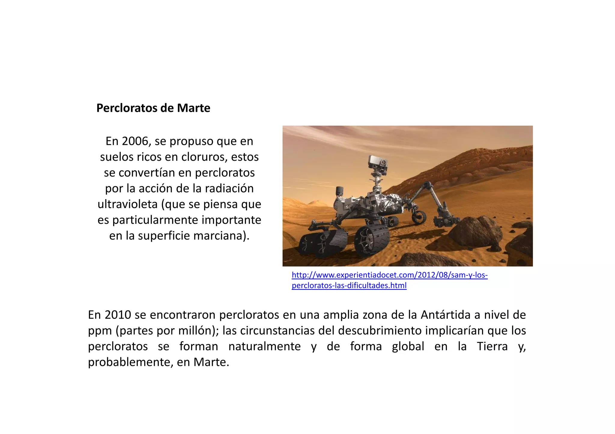 Percloratos de Marte
http://www.experientiadocet.com/2012/08/sam-y-los-
percloratos-las-dificultades.html
En 2010 se encontraron percloratos en una amplia zona de la Antártida a nivel de
ppm (partes por millón); las circunstancias del descubrimiento implicarían que los
percloratos se forman naturalmente y de forma global en la Tierra y,
probablemente, en Marte.
En 2006, se propuso que en
suelos ricos en cloruros, estos
se convertían en percloratos
por la acción de la radiación
ultravioleta (que se piensa que
es particularmente importante
en la superficie marciana).
 
