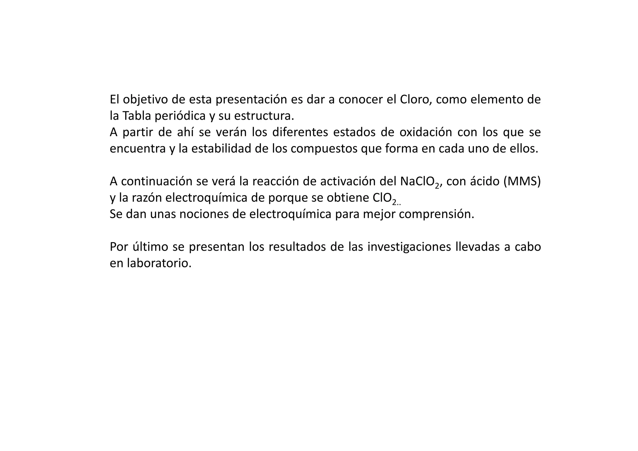 El objetivo de esta presentación es dar a conocer el Cloro, como elemento de
la Tabla periódica y su estructura.
A partir de ahí se verán los diferentes estados de oxidación con los que se
encuentra y la estabilidad de los compuestos que forma en cada uno de ellos.
A continuación se verá la reacción de activación del NaClO2, con ácido (MMS)
y la razón electroquímica de porque se obtiene ClO2..
Se dan unas nociones de electroquímica para mejor comprensión.
Por último se presentan los resultados de las investigaciones llevadas a cabo
en laboratorio.
 