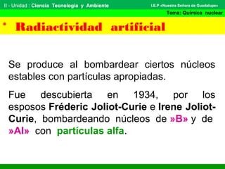 II - Unidad : Ciencia Tecnología y Ambiente
Tema: Química nuclear
I.E.P «Nuestra Señora de Guadalupe»
* Radiactividad artificial
Se produce al bombardear ciertos núcleos
estables con partículas apropiadas.
Fue descubierta en 1934, por los
esposos Fréderic Joliot-Curie e Irene Joliot-
Curie, bombardeando núcleos de »B» y de
»Al» con partículas alfa.
 