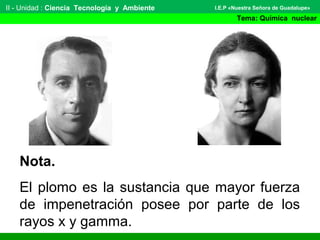 II - Unidad : Ciencia Tecnología y Ambiente
Tema: Química nuclear
I.E.P «Nuestra Señora de Guadalupe»
Nota.
El plomo es la sustancia que mayor fuerza
de impenetración posee por parte de los
rayos x y gamma.
 