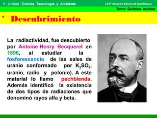 II - Unidad : Ciencia Tecnología y Ambiente
Tema: Química nuclear
I.E.P «Nuestra Señora de Guadalupe»
* Descubrimiento
La radiactividad, fue descubierto
por Antoine Henry Becquerel en
1896, al estudiar la
fosforescencia de las sales de
uranio conformado por K2SO4,
uranio, radio y polonio). A este
material lo llamo pechblenda.
Además identificó la existencia
de dos tipos de radiaciones que
denominó rayos alfa y beta.
 