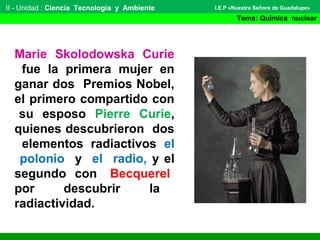 II - Unidad : Ciencia Tecnología y Ambiente
Tema: Química nuclear
I.E.P «Nuestra Señora de Guadalupe»
Marie Skolodowska Curie
fue la primera mujer en
ganar dos Premios Nobel,
el primero compartido con
su esposo Pierre Curie,
quienes descubrieron dos
elementos radiactivos el
polonio y el radio, y el
segundo con Becquerel
por descubrir la
radiactividad.
 