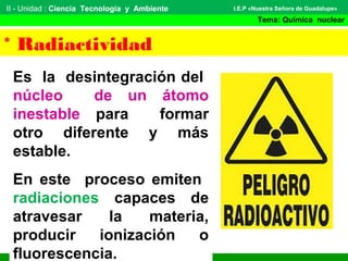 II - Unidad : Ciencia Tecnología y Ambiente
Tema: Química nuclear
I.E.P «Nuestra Señora de Guadalupe»
* Radiactividad
Es la desintegración del
núcleo de un átomo
inestable para formar
otro diferente y más
estable.
En este proceso emiten
radiaciones capaces de
atravesar la materia,
producir ionización o
fluorescencia.
 