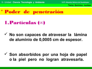 II - Unidad : Ciencia Tecnología y Ambiente
Tema: Química nuclear
I.E.P «Nuestra Señora de Guadalupe»
* Poder de penetración
1.Partículas (∞)
 No son capaces de atravesar la lámina
de aluminio de 0,0005 cm de espesor.
 Son absorbidos por una hoja de papel
o la piel pero no logran atravesarla.
 