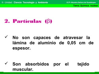 II - Unidad : Ciencia Tecnología y Ambiente
Tema: Química nuclear
I.E.P «Nuestra Señora de Guadalupe»
2. Partículas (β)
 No son capaces de atravesar la
lámina de aluminio de 0,05 cm de
espesor.
 Son absorbidos por el tejido
muscular.
 