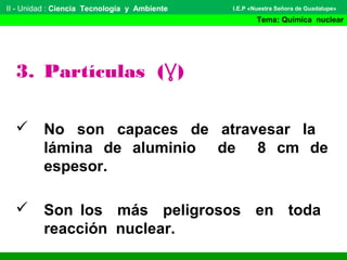 II - Unidad : Ciencia Tecnología y Ambiente
Tema: Química nuclear
I.E.P «Nuestra Señora de Guadalupe»
3. Partículas (Ɣ)
 No son capaces de atravesar la
lámina de aluminio de 8 cm de
espesor.
 Son los más peligrosos en toda
reacción nuclear.
 