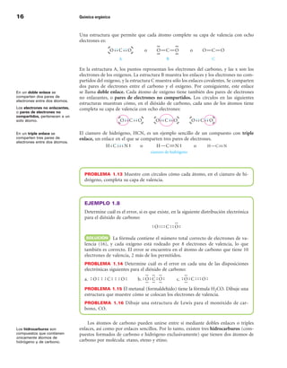 1                              Química orgánica



                                Una estructura que permite que cada átomo complete su capa de valencia con ocho
                                electrones es:




                                En la estructura A, los puntos representan los electrones del carbono, y las x son los
                                electrones de los oxígenos. La estructura B muestra los enlaces y los electrones no com-
                                partidos del oxígeno, y la estructura C muestra sólo los enlaces covalentes. Se comparten
                                dos pares de electrones entre el carbono y el oxígeno. Por consiguiente, este enlace
En un doble enlace se           se llama doble enlace. Cada átomo de oxígeno tiene también dos pares de electrones
comparten dos pares de          no enlazantes, o pares de electrones no compartidos. Los círculos en las siguientes
electrones entre dos átomos.
                                estructuras muestran cómo, en el dióxido de carbono, cada uno de los átomos tiene
Los electrones no enlazantes,   completa su capa de valencia con ocho electrones:
o pares de electrones no
compartidos, pertenecen a un
solo átomo.


En un triple enlace se          El cianuro de hidrógeno, HCN, es un ejemplo sencillo de un compuesto con triple
comparten tres pares de         enlace, un enlace en el que se comparten tres pares de electrones.
electrones entre dos átomos.




                                  PROBLEMA  1.13 Muestre con círculos cómo cada átomo, en el cianuro de hi-
                                  drógeno, completa su capa de valencia.



                                  EJEMPLO 1.8
                                  Determine cuál es el error, si es que existe, en la siguiente distribución electrónica
                                  para el dióxido de carbono:



                                   SOLuCIÓn La fórmula contiene el número total correcto de electrones de va-
                                  lencia (16), y cada oxígeno está rodeado por 8 electrones de valencia, lo que
                                  también es correcto. El error se encuentra en el átomo de carbono que tiene 10
                                  electrones de valencia, 2 más de los permitidos.
                                  PROBLEMA  1.14 Determine cuál es el error en cada una de las disposiciones
                                  electrónicas siguientes para el dióxido de carbono:
                                  a. )O)))C)))O)             b.                   c.
                                  PROBLEMA 1.15 El metanal (formaldehído) tiene la fórmula H2CO. Dibuje una
                                  estructura que muestre cómo se colocan los electrones de valencia.
                                  PROBLEMA  1.1 Dibuje una estructura de Lewis para el monóxido de car-
                                  bono, CO.

                                    Los átomos de carbono pueden unirse entre sí mediante dobles enlaces o triples
Los hidrocarburos son           enlaces, así como por enlaces sencillos. Por lo tanto, existen tres hidrocarburos (com-
compuestos que contienen        puestos formados de carbono e hidrógeno exclusivamente) que tienen dos átomos de
únicamente átomos de
hidrógeno y de carbono.         carbono por molécula: etano, eteno y etino.
 