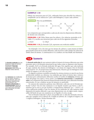18                            Química orgánica




                                EJEMPLO 1.10
                                Dibuje una estructura para el C3H4, utilizando líneas para describir los enlaces y
                                cumpliendo con la valencia de 1 para cada hidrógeno y 4 para cada carbono.
                                 SOLuCIÓn        Hay tres posibilidades:




                                Los compuestos que corresponden a cada una de estas tres disposiciones diferentes
                                de átomos son conocidos.
                                PROBLEMA  1.18 Utilice líneas para los enlaces y las valencias mostradas en la
                                Tabla 1.5 y escriba una estructura para cada una de las siguientes fórmulas:
                                a. CH5N                   b. CH4O
                                PROBLEMA 1.19 ¿La fórmula C2H5 representa una molécula estable?


                                 En el Ejemplo 1.10, se ha visto que tres átomos de carbono y cuatro átomos de hidró-
                              geno pueden unirse de tres modos diferentes, cada uno de los cuales satisface las valencias de
                              ambas clases de átomos. A continuación se va a analizar con más detalle este fenómeno.



                                          Isomería
La fórmula molecular de una   La fórmula molecular de una sustancia indica el número de átomos diferentes que están
sustancia indica el número    presentes, pero es la fórmula estructural la que indica cómo se disponen estos átomos.
de átomos diferentes
presentes; la fórmula
                              Por ejemplo, H2O es la fórmula molecular del agua. Esto significa que cada molécula
estructural indica cómo se    de agua contiene dos átomos de hidrógeno y un átomo de oxígeno. Pero la fórmula
disponen estos átomos.        estructural H—O—H proporciona más información. Muestra que los hidrógenos están
                              unidos al oxígeno (y no uno con otro).
                                   En algunas ocasiones es posible acomodar los mismos átomos en más de una forma
                              satisfaciendo también sus valencias. Las moléculas que tienen el mismo tipo y número
Los isómeros son moléculas    de átomos pero ordenamientos diferentes reciben el nombre de isómeros, término que
con el mismo número y         viene del griego (isos, igual, y meros, parte). Los isómeros estructurales (o constitucio-
tipo de átomos, pero con
diferentes disposiciones
                              nales) son compuestos que tienen la misma fórmula molecular, pero diferentes fórmulas
de los átomos. Los            estructurales. Se van a analizar un par de isómeros en particular.
isómeros estructurales (o          Se conocen dos sustancias químicas muy diferentes, cada una con la fórmula mo-
constitucionales) tienen la   lecular C2H6O. Una de estas sustancias es un líquido incoloro que hierve a 78,5°C,
misma fórmula molecular,
pero diferentes fórmulas      mientras que la otra es un gas incoloro a temperaturas ordinarias (p.e. 223,6°C). La
estructurales.                única explicación posible es que los átomos de las moléculas de cada sustancia estén
                              dispuestos de manera diferente y que estas disposiciones son, de algún modo, respon-
                              sables del hecho de que una sustancia sea un líquido y la otra, un gas.
                                   Para la fórmula molecular C2H6O, son posibles dos (y sólo dos) fórmulas estructu-
                              rales que cumplan con la valencia de 4 exigida al carbono, de 2 exigida al oxígeno y de
                              1 exigida al hidrógeno. Dichas fórmulas son:
 