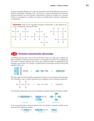 Capítulo 1 • Enlace e isomería   21


Así pues, se pueden dibujar tres (y sólo tres) fórmulas estructurales diferentes que corres-
ponden a la fórmula molecular C5H12, de hecho, se conocen solamente tres sustancias
químicas distintas con esta fórmula. Comúnmente reciben los nombres de n-pentano
(la letra n, normalmente, se utiliza con cadenas no ramificadas de carbono), isopentano,
y neopentano.


  PROBLEMA  1.21  De las siguientes fórmulas estructurales, ¿a qué isómero de
  C5H12 corresponde cada una de ellas?




            Fórmulas estructurales abreviadas
La fórmulas estructurales como se han escrito hasta ahora son útiles, pero también son
algo incómodas. Consumen mucho espacio y son pesadas de escribir. Por consiguiente,
a menudo se utilizan fórmulas más cortas que conllevan todavía el significado de las
fórmulas estructurales. Por ejemplo, se puede abreviar la fórmula estructural del etanol
(alcohol etílico) de:




Sin duda, cada una de las fórmulas representan al etanol y no a su isómero metoximetano
(éter dimetílico), que se puede representar por cualquiera de las estructuras siguientes:




Las fórmulas estructurales para los tres pentanos se pueden abreviar de manera similar.




A veces estas fórmulas se abrevian todavía más. Por ejemplo, se pueden escribir en una
línea sola de la siguiente manera:
 
