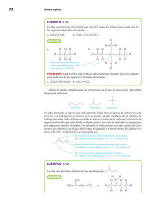 22   Química orgánica




       EJEMPLO 1.11
       Escriba una fórmula estructural que muestre todos los enlaces para cada una de
       las siguientes fórmulas abreviadas:
       a. CH3CCl2CH3           b. (CH3)2C(CH2CH3)2

        SOLuCIÓn




       PROBLEMA 1.22 Escriba una fórmula estructural que muestre todos los enlaces
       para cada una de las siguientes fórmulas abreviadas:
       a. (CH3)CHCH2OH         b. Cl2CPCCl2

         Quizás la última simplificación de estructuras sea el uso de líneas para representar
     bloques de carbonos:




     En estas fórmulas, se supone que cada segmento lineal tiene un átomo de carbono en cada
     extremo. Los hidrógenos se omiten, pero se puede calcular rápidamente el número de
     hidrógenos sobre cada carbono restando a cuatro (la valencia de carbono) el número de
     segmentos lineales que salen desde cualquier punto. Los enlaces múltiples se representan
     por segmentos lineales múltiples. Por ejemplo, el hidrocarburo con una cadena de cinco
     átomos de carbono y un enlace doble entre el segundo y el tercer átomo de carbono (es
     decir, CH3CHPCHCH2CH3) se representa así:




       EJEMPLO 1.12

       Escriba una fórmula estructural más detallada para             .

        SOLuCIÓn
 